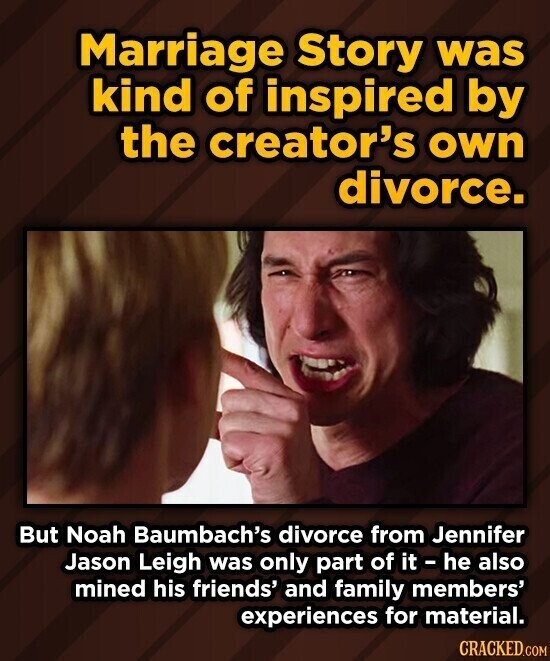 Marriage Story was kind of inspired by the creator's own divorce. But Noah Baumbach's divorce from Jennifer Jason Leigh was only part of it - he also mined his friends' and family members' experiences for material. CRACKED.COM