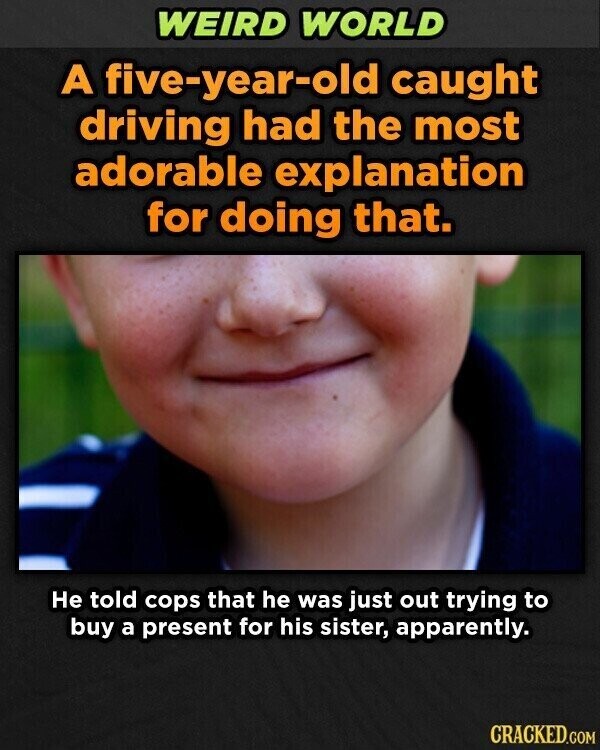 WEIRD WORLD A five-year-old caught driving had the most adorable explanation for doing that. Не told cops that he was just out trying to buy a present for his sister, apparently. CRACKED.COM