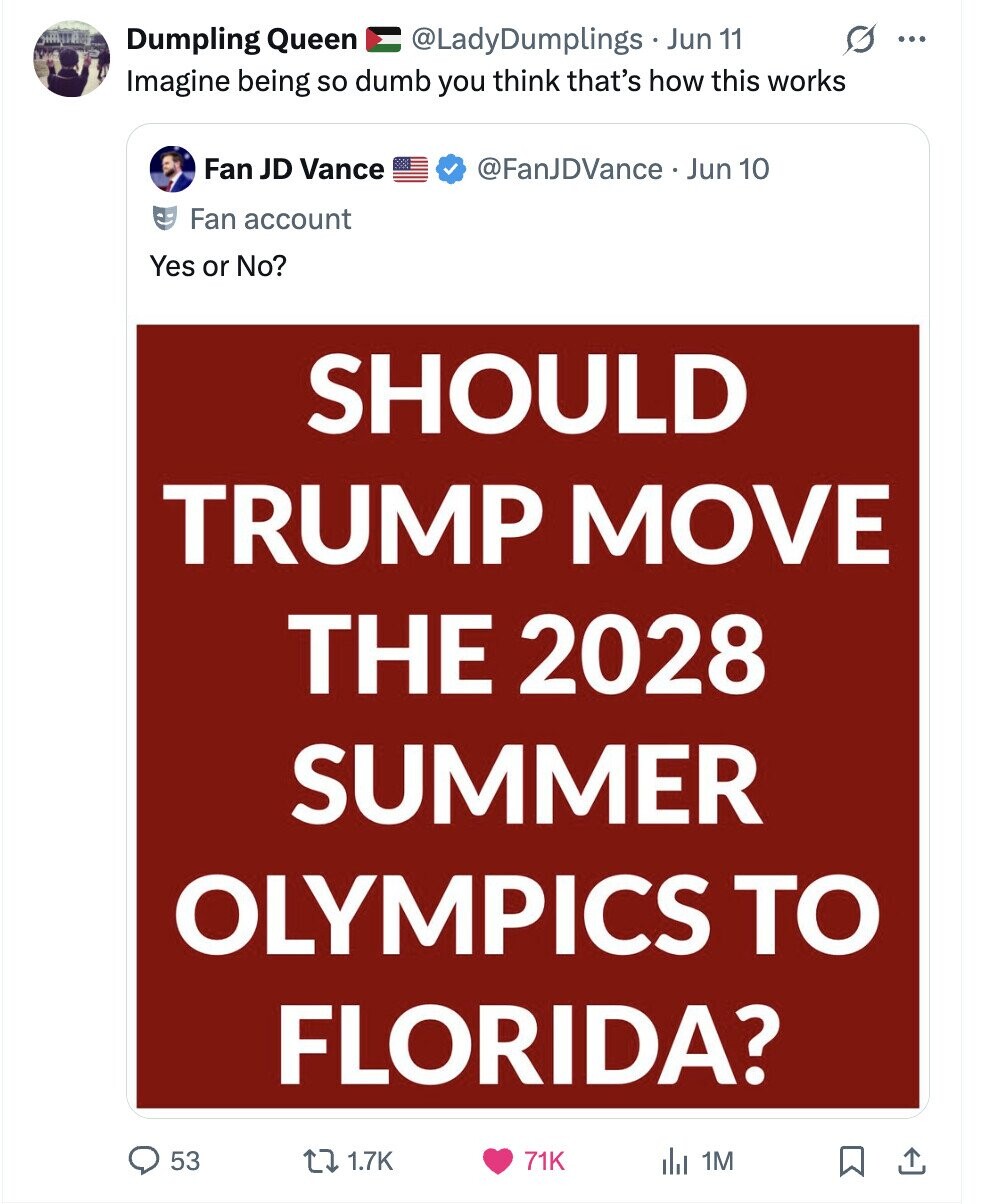 Dumpling Queen @LadyDumplings Jun 11 ... Imagine being so dumb you think that's how this works Fan JD Vance @FanJDVance Jun 10 Fan account Yes or No? SHOULD TRUMP MOVE THE 2028 SUMMER OLYMPICS TO FLORIDA? 53 1.7K 71K del 1M