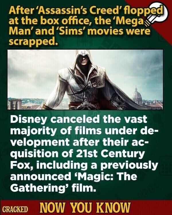 After 'Assassin's Creed' flopped at the box office, the 'Mega Man' and 'Sims' movies were scrapped. Disney canceled the vast majority of films under de- velopment after their ac- quisition of 21st Century Fox, including a previously announced 'Magic: The Gathering' film. CRACKED NOW YOU KNOW