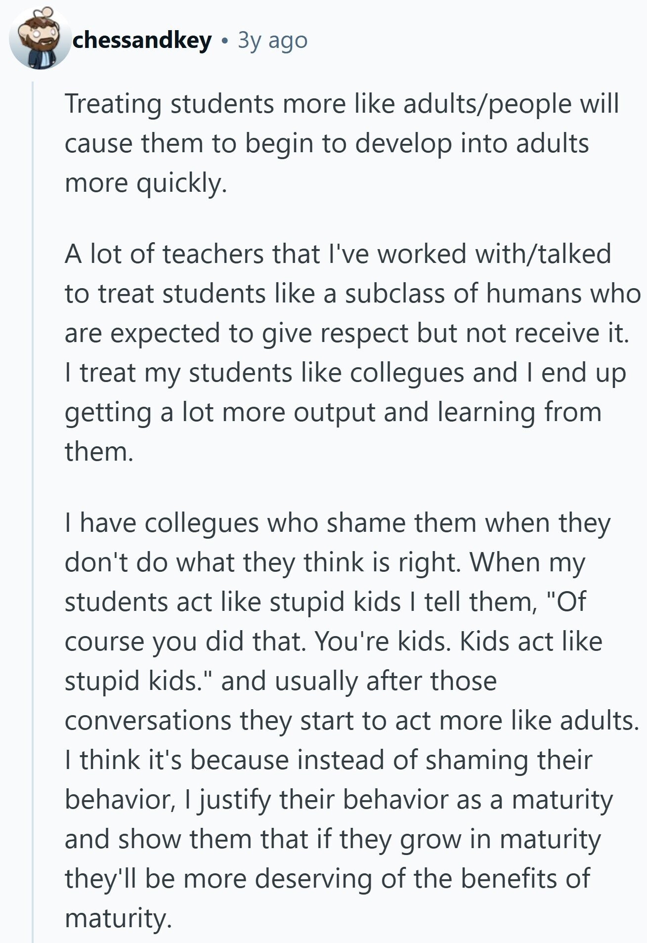 chessandkey Зу ago Treating students more like adults/people will cause them to begin to develop into adults more quickly. A lot of teachers that I've worked with/talked to treat students like a subclass of humans who are expected to give respect but not receive it. I treat my students like collegues and I end up getting a lot more output and learning from them. I have collegues who shame them when they don't do what they think is right. When my students act like stupid kids I tell them, Of course you did that. You're kids. Kids act like stupid