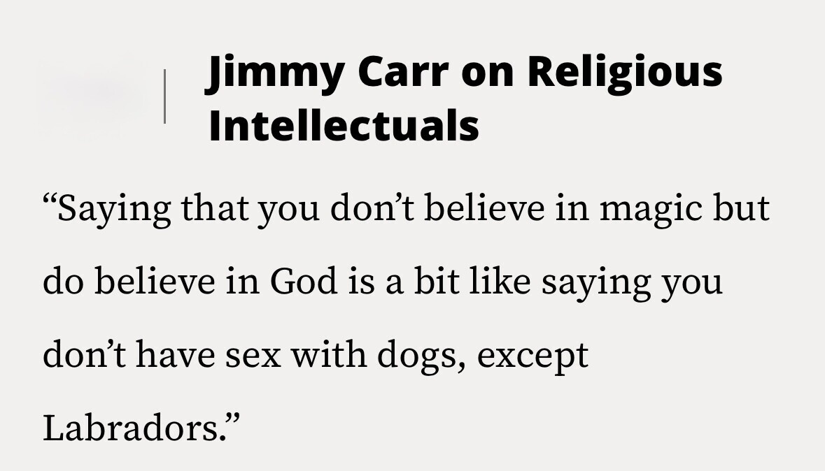 Jimmy Carr on Religious Intellectuals Saying that you don't believe in magic but do believe in God is a bit like saying you don't have sex with dogs, except Labradors.