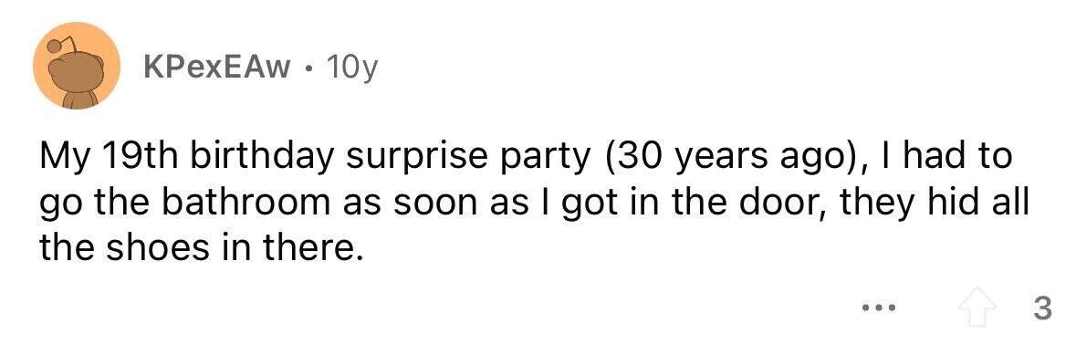 KPexEAw . 10y My 19th birthday surprise party (30 years ago), I had to go the bathroom as soon as I got in the door, they hid all the shoes in there. ... 3