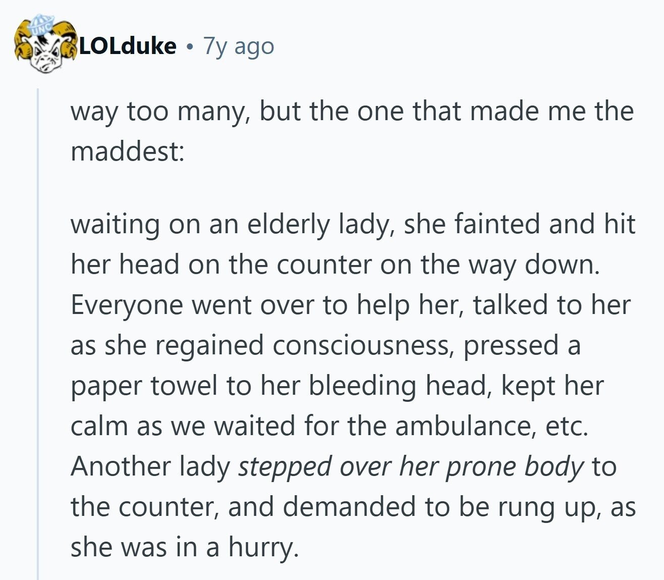 UNC LOLduke 7y ago way too many, but the one that made me the maddest: waiting on an elderly lady, she fainted and hit her head on the counter on the way down. Everyone went over to help her, talked to her as she regained consciousness, pressed a paper towel to her bleeding head, kept her calm as we waited for the ambulance, etc. Another lady stepped over her prone body to the counter, and demanded to be rung up, as she was in a hurry.