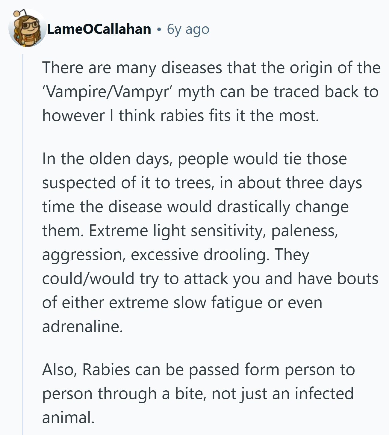 LameOCallahan 6y ago There are many diseases that the origin of the 'Vampire/Vampyr' myth can be traced back to however I think rabies fits it the most. In the olden days, people would tie those suspected of it to trees, in about three days time the disease would drastically change them. Extreme light sensitivity, paleness, aggression, excessive drooling. They could/would try to attack you and have bouts of either extreme slow fatigue or even adrenaline. Also, Rabies can be passed form person to person through a bite, not just an infected animal. 