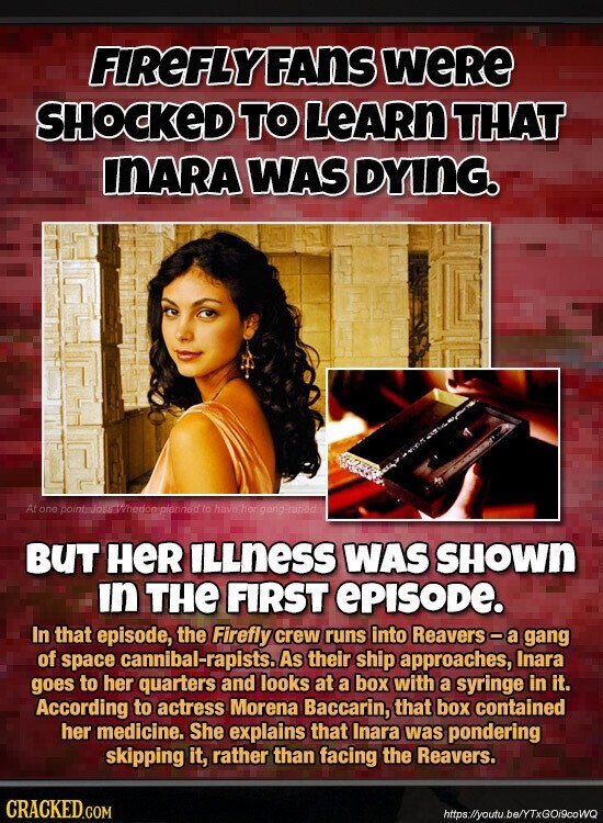FIREFLYFANS weRe SHOCKED TO LeARn THAT INARA WAS DYING. At one pointmloss-Whedom planned to have her gang-raped BUT HeR ILLness WAS SHOWN in THE FIRST ePISODE. In that episode, the Firefly crew runs into Reavers-a gang of space cannibal-rapists. As their ship approaches, Inara goes to her quarters and looks at a box with a syringe in it. According to actress Morena Baccarin, that box contained her medicine. She explains that Inara was pondering skipping it, rather than facing the Reavers. CRACKED.COM https://youtu.be/YTxGOi9coWQ