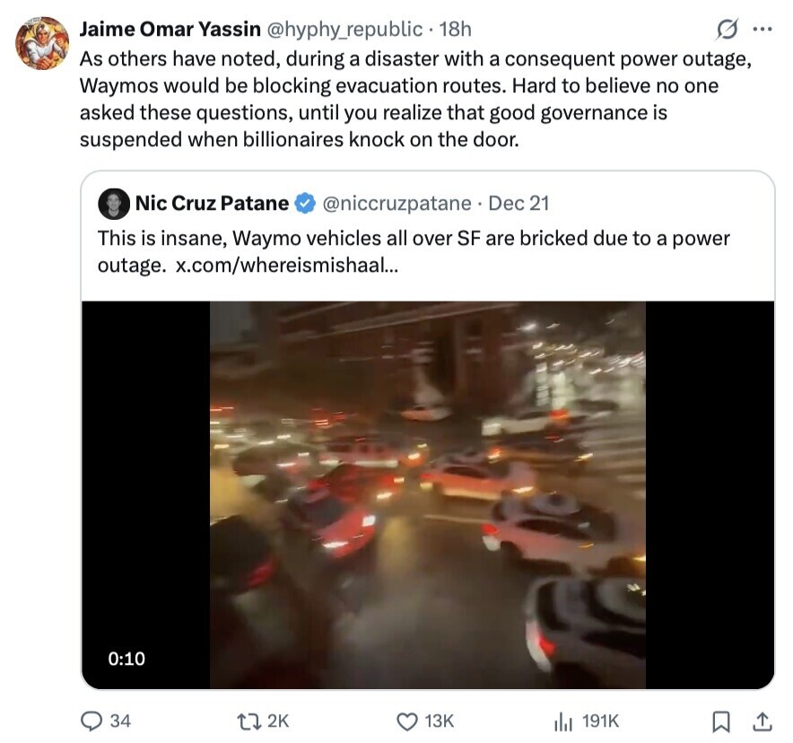 s ... Jaime Omar Yassin @hyphy_republic 18h As others have noted, during a disaster with a consequent power outage, Waymos would be blocking evacuation routes. Hard to believe no one asked these questions, until you realize that good governance is suspended when billionaires knock on the door. Nic Cruz Patane @niccruzpatane Dec 21 This is insane, Waymo vehicles all over SF are bricked due to a power outage. x.com/whereismishaal... 0:10 34 2K 13K 191K