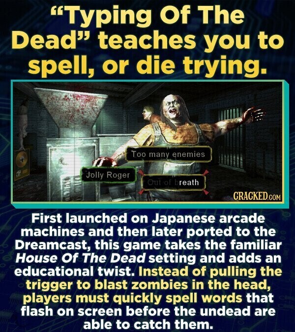 Typing Of The Dead teaches you to spell, or die trying. Too many enemies Jolly Roger Out of breath CRACKED.COM First launched on Japanese arcade machines and then later ported to the Dreamcast, this game takes the familiar House Of The Dead setting and adds an educational twist. Instead of pulling the trigger to blast zombies in the head, players must quickly spell words that flash on screen before the undead are able to catch them.