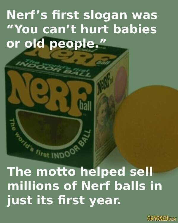 Nerf's first slogan was You can't hurt babies or old people. eR The world's first INDOOR BALL NERF NeRF TM The world's BALL first INDOOR The motto helped sell millions of Nerf balls in just its first year. CRACKED.COM