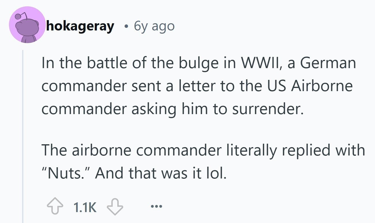 hokageray 6y ago In the battle of the bulge in WWII, a German commander sent a letter to the US Airborne commander asking him to surrender. The airborne commander literally replied with Nuts. And that was it lol. 1.1K ...