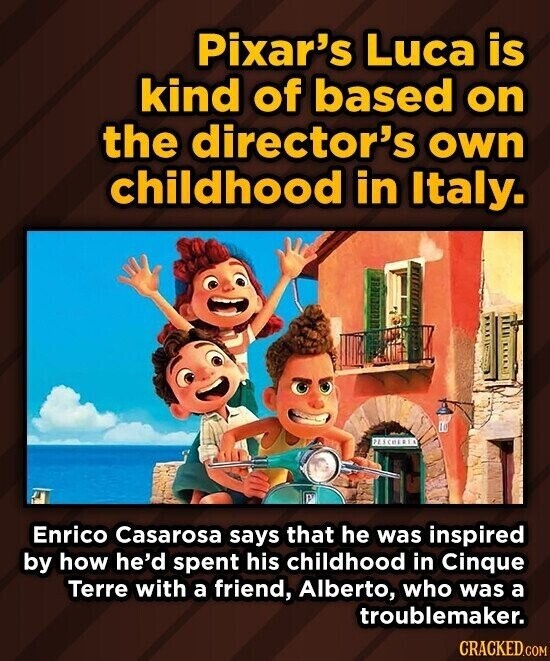 Pixar's Luca is kind of based on the director's own childhood in Italy. PESCHERIA Enrico Casarosa says that he was inspired by how he'd spent his childhood in Cinque Terre with a friend, Alberto, who was a troublemaker. CRACKED.COM