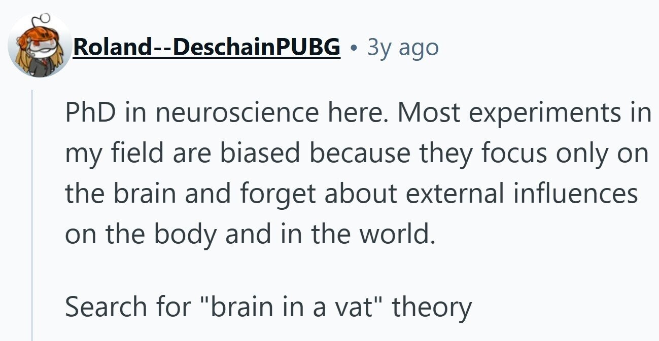 Roland--DeschainPUBG Зу ago PhD in neuroscience here. Most experiments in my field are biased because they focus only on the brain and forget about external influences on the body and in the world. Search for brain in a vat theory