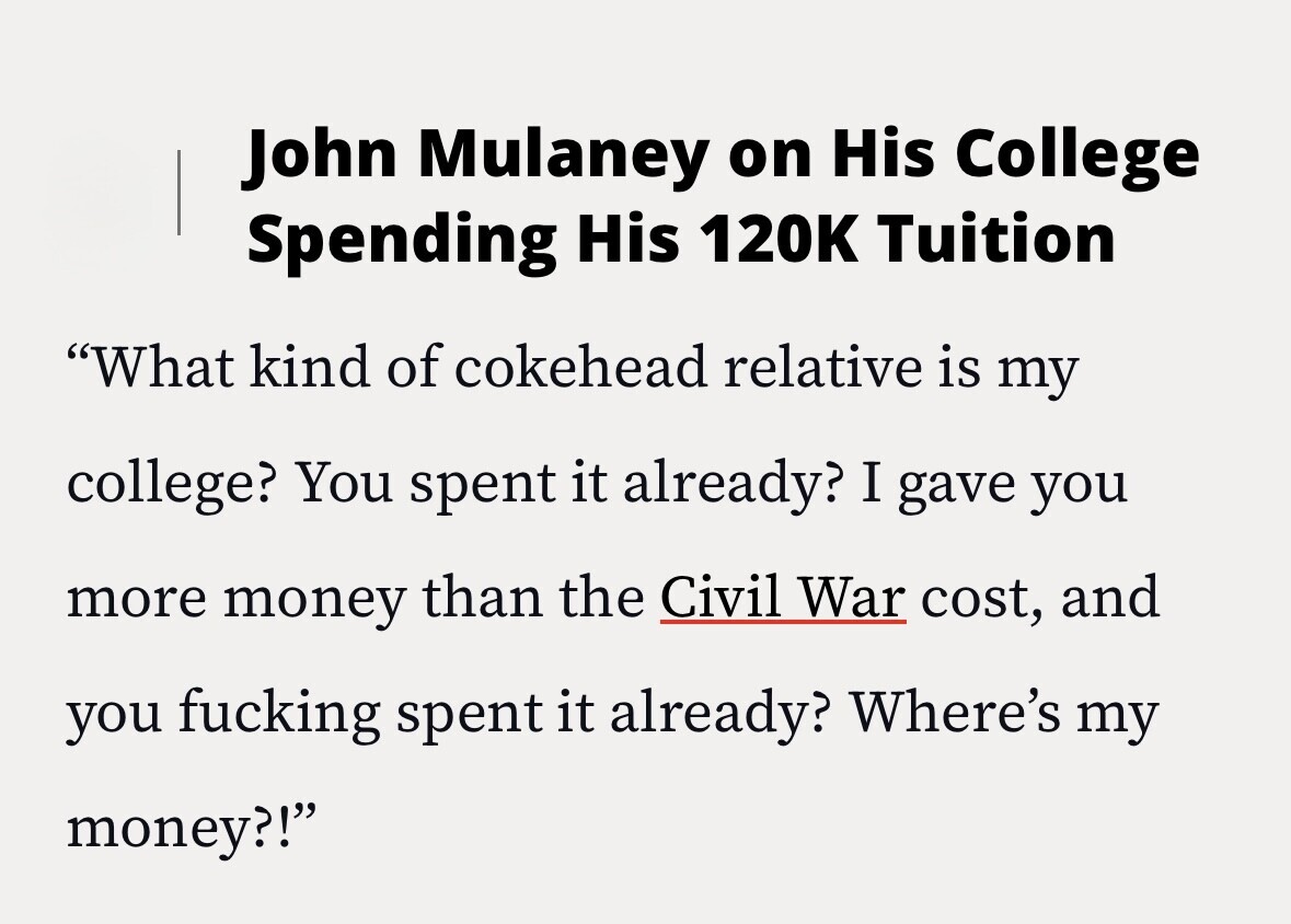 John Mulaney on His College Spending His 120K Tuition What kind of cokehead relative is my college? You spent it already? I gave you more money than the Civil War cost, and you fucking spent it already? Where's my money?!