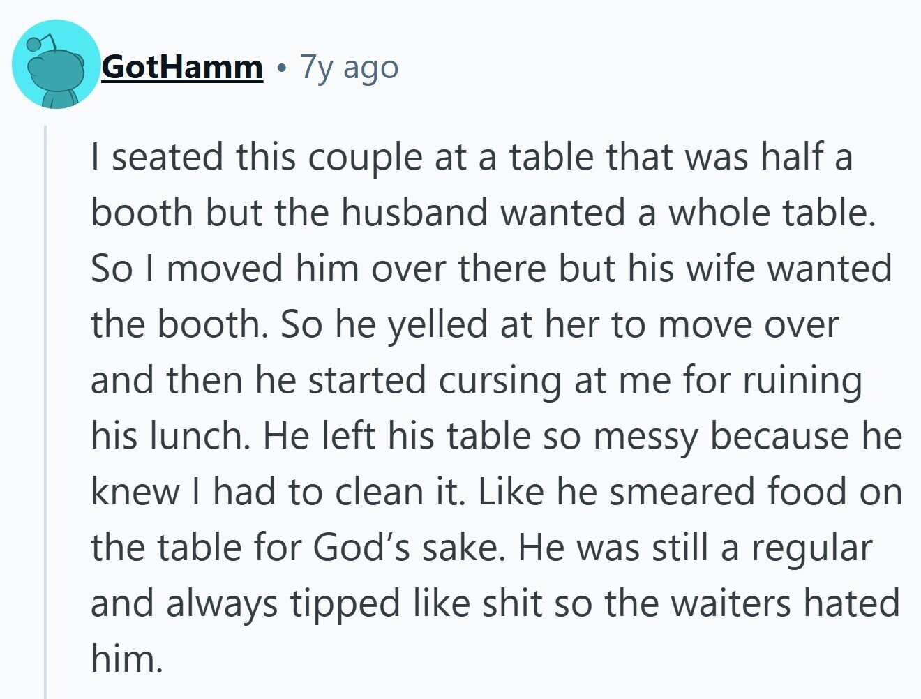 GotHamm 7y ago | seated this couple at a table that was half a booth but the husband wanted a whole table. So I moved him over there but his wife wanted the booth. So he yelled at her to move over and then he started cursing at me for ruining his lunch. Не left his table so messy because he knew I had to clean it. Like he smeared food on the table for God's sake. Не was still a regular and always tipped like shit so the waiters hated him.