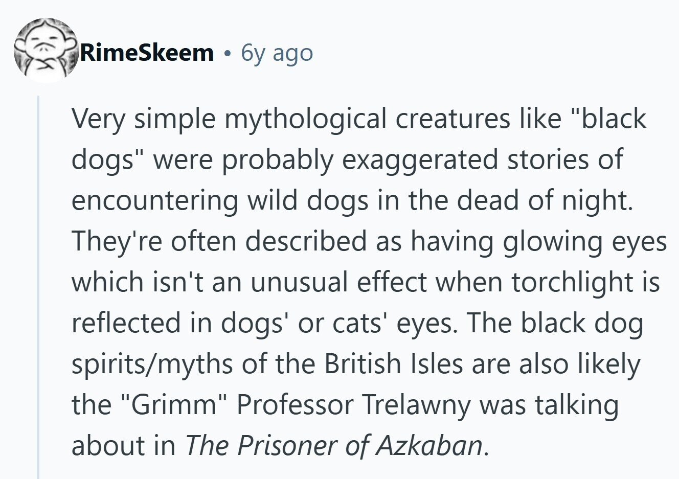 RimeSkeem 6y ago Very simple mythological creatures like black dogs were probably exaggerated stories of encountering wild dogs in the dead of night. They're often described as having glowing eyes which isn't an unusual effect when torchlight is reflected in dogs' or cats' eyes. The black dog spirits/myths of the British Isles are also likely the Grimm Professor Trelawny was talking about in The Prisoner of Azkaban. 