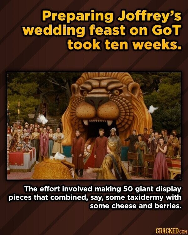 Preparing Joffrey's wedding feast on GoT took ten weeks. The effort involved making 50 giant display pieces that combined, say, some taxidermy with some cheese and berries. CRACKED.COM