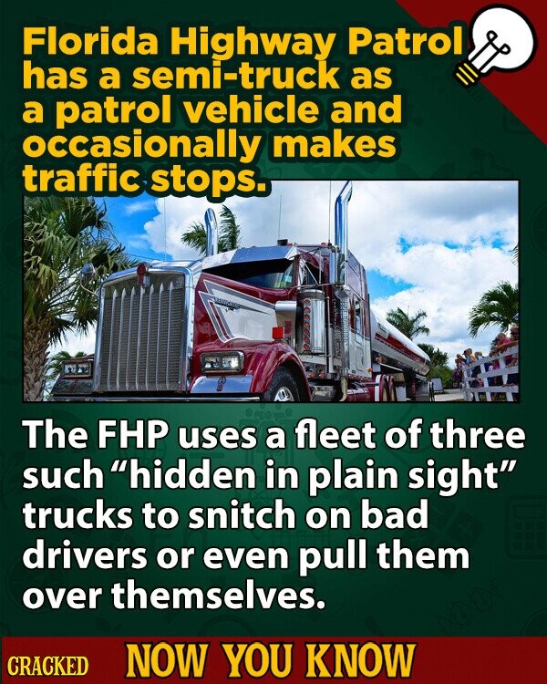 Florida Highway Patrol has a semi-truck as a patrol vehicle and occasionally makes traffic stops. The FHP uses a fleet of three such hidden in plain sight trucks to snitch on bad drivers or even pull them over themselves. CRACKED NOW YOU KNOW