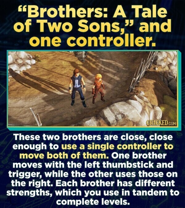 Brothers: A Tale of Two Sons, and one controller. CRACKED.COM These two brothers are close, close enough to use a single controller to move both of them. One brother moves with the left thumbstick and trigger, while the other uses those on the right. Each brother has different strengths, which you use in tandem to complete levels.