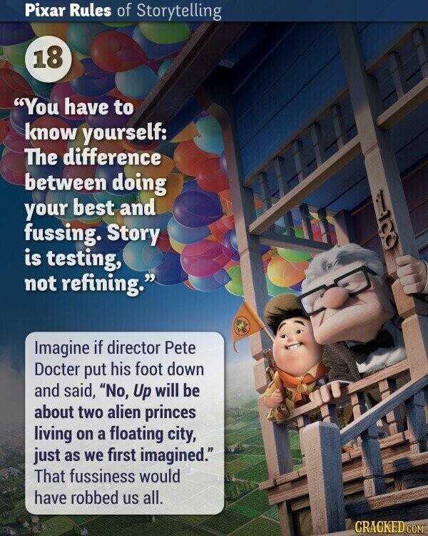 Pixar Rules of Storytelling 18 You have to know yourself: The difference between doing your best and fussing. Story is testing, OOR not refining. Imagine if director Pete Docter put his foot down and said, No, Up will be about two alien princes living on a floating city, just as we first imagined. That fussiness would have robbed us all. CRACKED COM