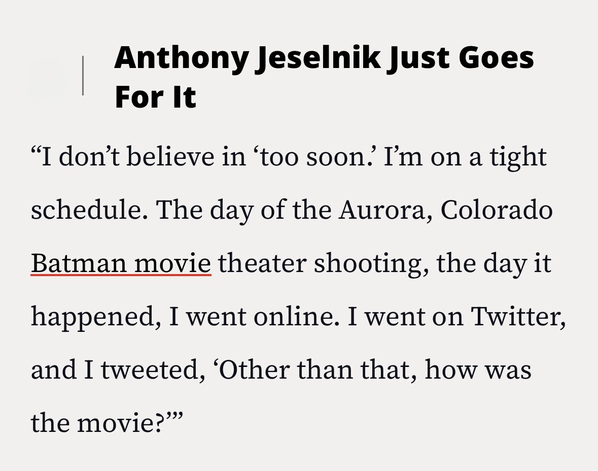 Anthony Jeselnik Just Goes For It I don't believe in 'too soon.' I'm on a tight schedule. The day of the Aurora, Colorado Batman movie theater shooting, the day it happened, I went online. I went on Twitter, and I tweeted, 'Other than that, how was the movie?