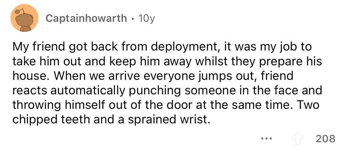 Captainhowarth . 1 10y My friend got back from deployment, it was my job to take him out and keep him away whilst they prepare his house. When we arrive everyone jumps out, friend reacts automatically punching someone in the face and throwing himself out of the door at the same time. Two chipped teeth and a sprained wrist. ... 208