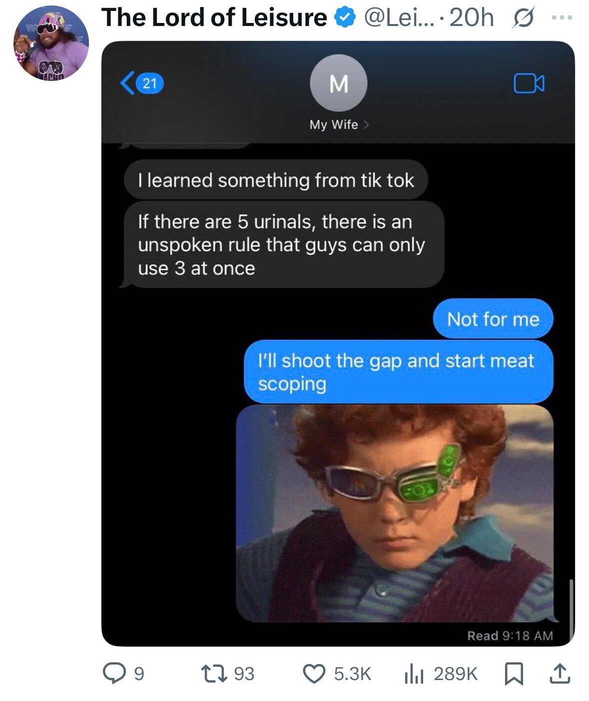 The Lord of Leisure @Lei... 20h s ... W ACHO 21 M My Wife I learned something from tik tok If there are 5 urinals, there is an unspoken rule that guys can only use 3 at once Not for me I'll shoot the gap and start meat scoping Read 9:18 AM 9 93 5.3K 289K 