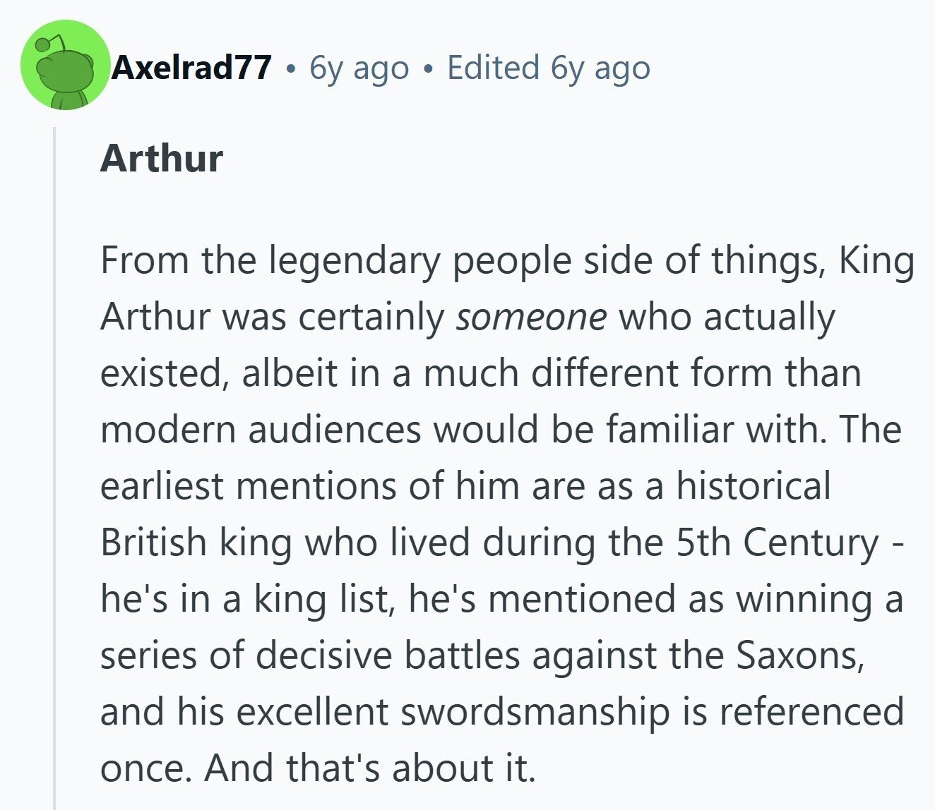 Axelrad77 6y ago Edited 6y ago Arthur From the legendary people side of things, King Arthur was certainly someone who actually existed, albeit in a much different form than modern audiences would be familiar with. The earliest mentions of him are as a historical British king who lived during the 5th Century - he's in a king list, he's mentioned as winning a series of decisive battles against the Saxons, and his excellent swordsmanship is referenced once. And that's about it. 