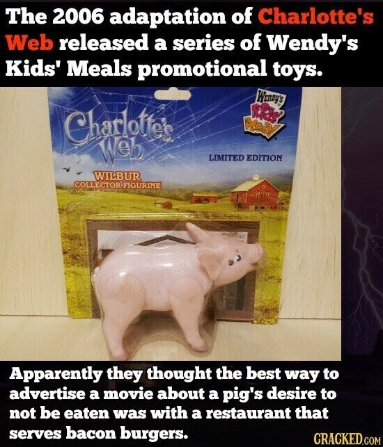 The 2006 adaptation of Charlotte's Web released a series of Wendy's Kids' Meals promotional toys. WENDY'S Charlotte's Nedf Web LIMITED EDITION WILBUR COLLECTOR/FIGURINE Apparently they thought the best way to advertise a movie about a pig's desire to not be eaten was with a restaurant that serves bacon burgers. CRACKED.COM