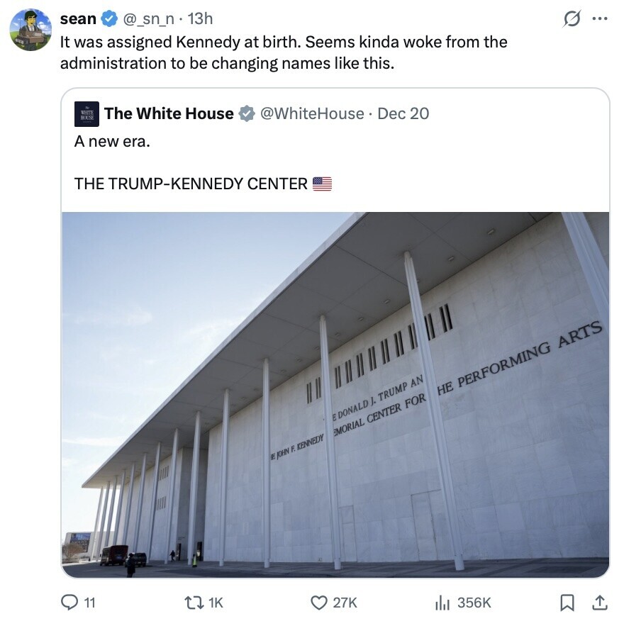 sean G ... @_sn_n • 13h It was assigned Kennedy at birth. Seems kinda woke from the administration to be changing names like this. WHITE The White House @WhiteHouse. Dec 20 HOLM A new era. THE TRUMP-KENNEDY CENTER НЕ PERFORMING ARTS E DONALD ). TRUMP AN MORIAL CENTER FOR E JOHN F. KENNEDY 11 1K 27K 356K
