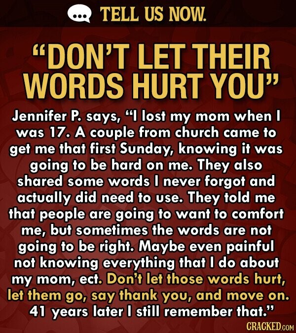 TELL US NOW. DON'T LET THEIR WORDS HURT YOU Jennifer P. says, I lost my mom when I was 17. A couple from church came to get me that first Sunday, knowing it was going to be hard on me. They also shared some words I never forgot and actually did need to use. They told me that people are going to want to comfort me, but sometimes the words are not going to be right. Maybe even painful not knowing everything that I do about my mom, ect. Don't let those words hurt, let them go, say thank you,