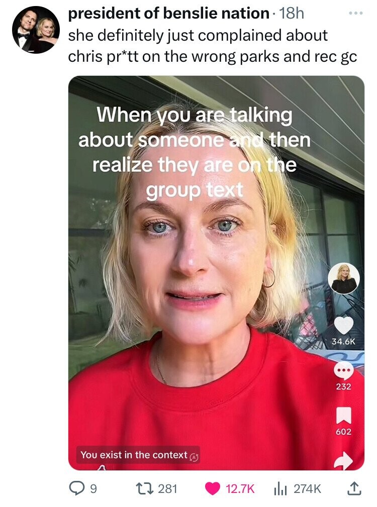 president of benslie nation 18h ... she definitely just complained about chris pr*tt on the wrong parks and rec gc When you are talking about someone and then realize they are on the group text 34.6K ... 232 602 You exist in the context 9 281 12.7K 274K