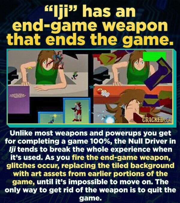 Iji has an end-game weapon that ends the game. CRACKED.COM Unlike most weapons and powerups you get for completing a game 100%, the Null Driver in Iji tends to break the whole experience when it's used. As you fire the end-game weapon, glitches occur, replacing the tiled background with art assets from earlier portions of the game, until it's impossible to move on. The only way to get rid of the weapon is to quit the game.