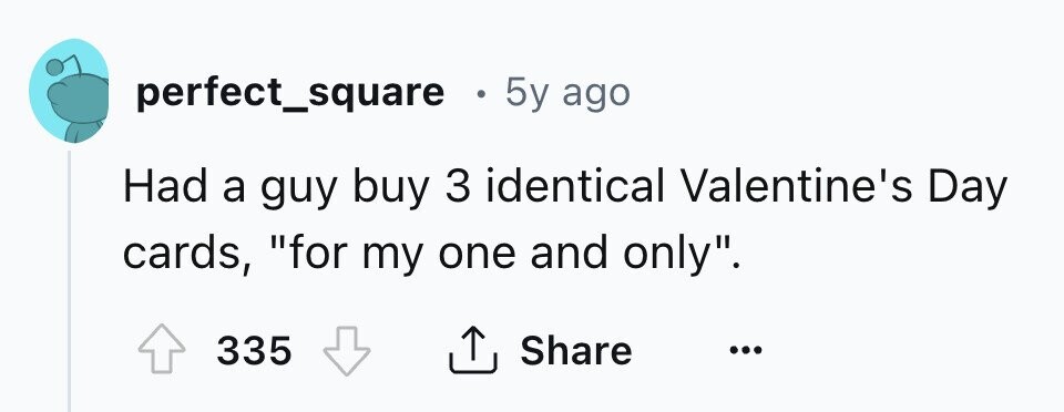 perfect_square . 5y ago Had a guy buy 3 identical Valentine's Day cards, for my one and only. 335 Share ...