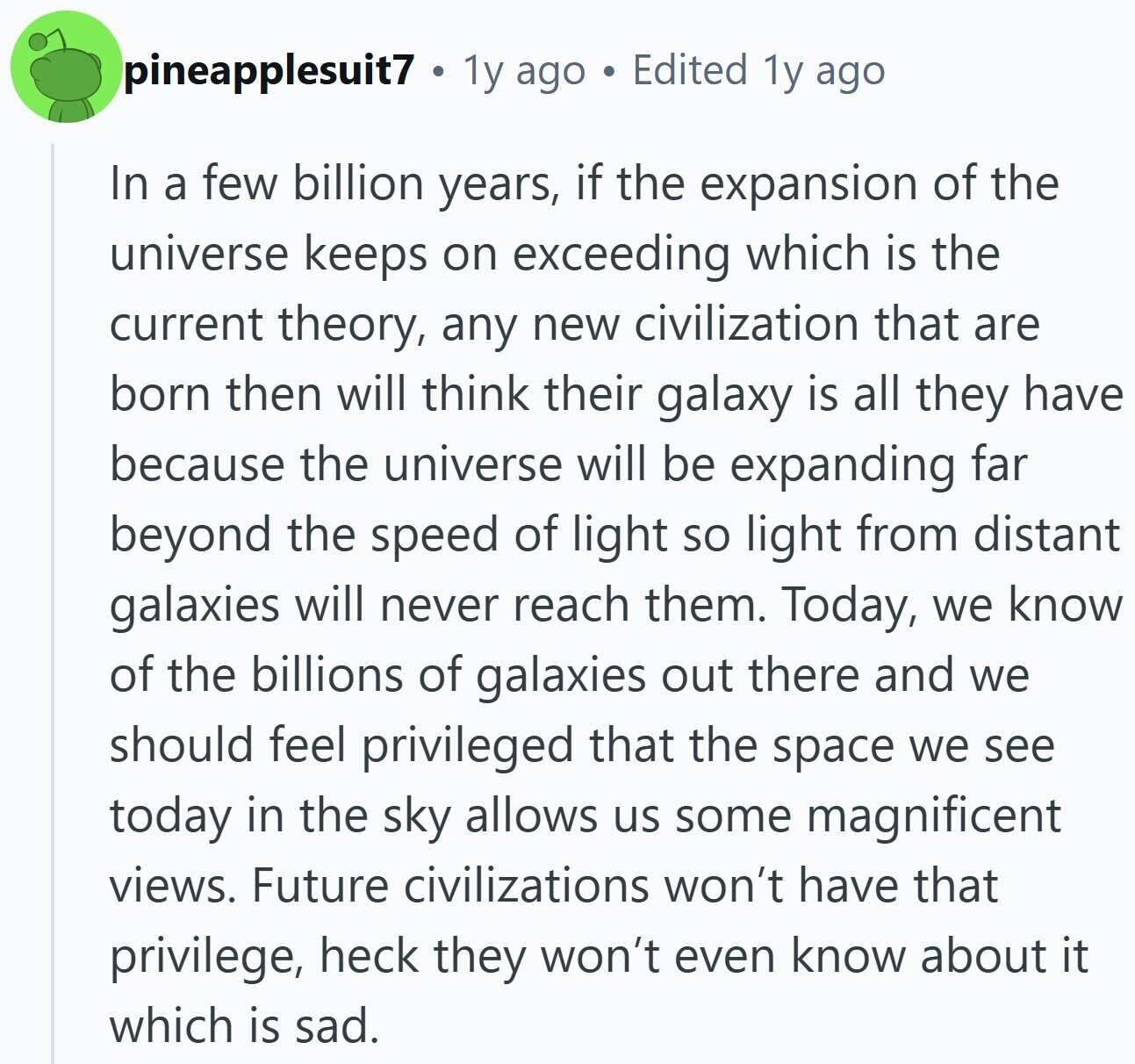 pineapplesuit7 1y ago Edited 1y ago In a few billion years, if the expansion of the universe keeps on exceeding which is the current theory, any new civilization that are born then will think their galaxy is all they have because the universe will be expanding far beyond the speed of light so light from distant galaxies will never reach them. Today, we know of the billions of galaxies out there and we should feel privileged that the space we see today in the sky allows us some magnificent views. Future civilizations won't have that privilege, heck they won't even