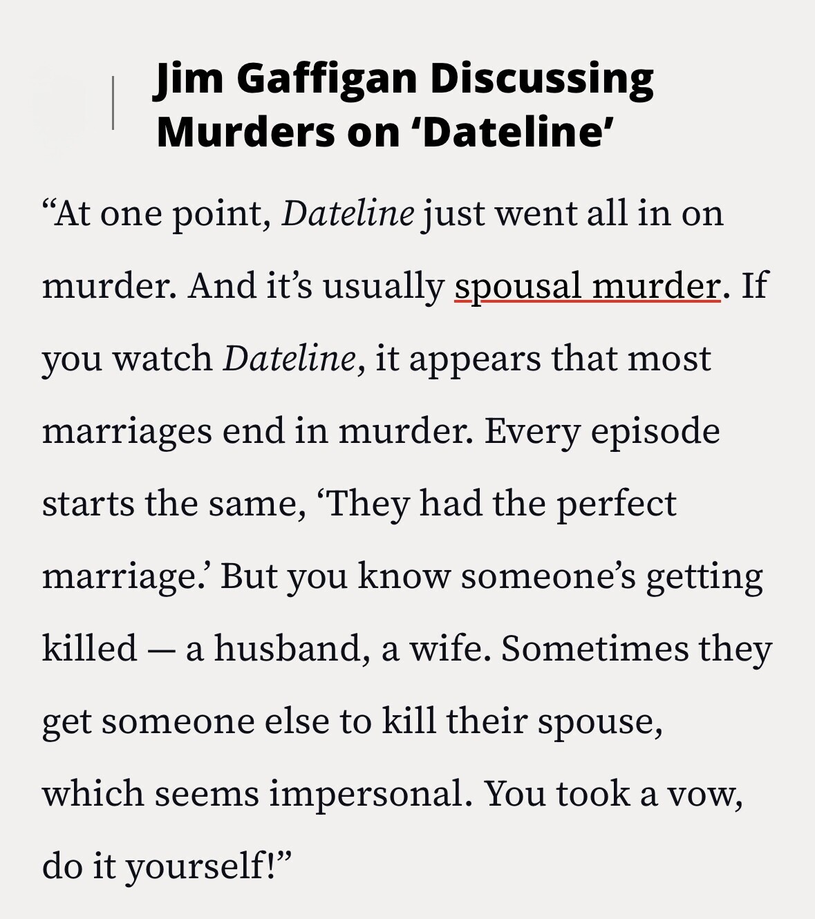 Jim Gaffigan Discussing Murders on 'Dateline' At one point, Dateline just went all in on murder. And it's usually spousal murder. If you watch Dateline, it appears that most marriages end in murder. Every episode starts the same, 'They had the perfect marriage.' But you know someone's getting killed - a husband, a wife. Sometimes they get someone else to kill their spouse, which seems impersonal. You took a vow, do it yourself!