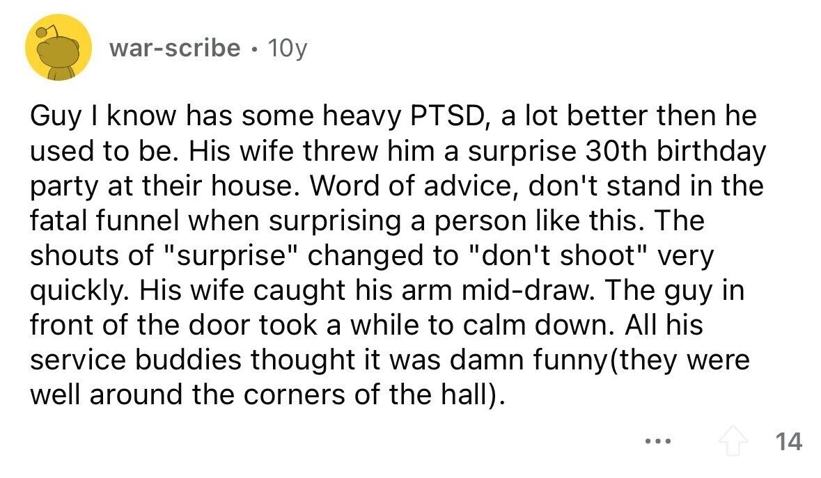 war-scribe . 10y Guy I know has some heavy PTSD, a lot better then he used to be. His wife threw him a surprise 30th birthday party at their house. Word of advice, don't stand in the fatal funnel when surprising a person like this. The shouts of surprise changed to don't shoot very quickly. His wife caught his arm mid-draw. The guy in front of the door took a while to calm down. All his service buddies thought it was damn funny (they were well around the corners of the hall). ... 14