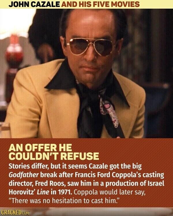JOHN CAZALE AND HIS FIVE MOVIES AN OFFER НЕ COULDN'T REFUSE Stories differ, but it seems Cazale got the big Godfather break after Francis Ford Coppola's casting director, Fred Roos, saw him in a production of Israel Horovitz' Line in 1971. Coppola would later say, There was no hesitation to cast him. CRACKED.COM