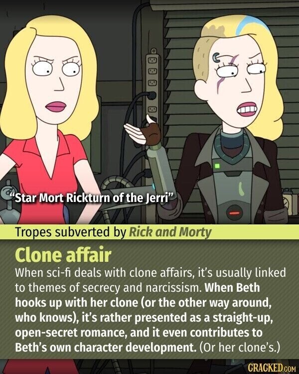 Star Mort Rickturn of the Jerri Tropes subverted by Rick and Morty Clone affair When sci-fi deals with clone affairs, it's usually linked to themes of secrecy and narcissism. When Beth hooks up with her clone (or the other way around, who knows), it's rather presented as a straight-up, open-secret romance, and it even contributes to Beth's own character development. (Or her clone's.) CRACKED.COM