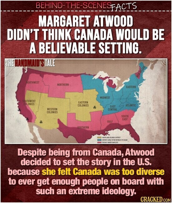 BEHIND-THE-SCENES FACTS MARGARET ATWOOD DIDN'T THINK CANADA WOULD BE A BELIEVABLE SETTING. THE HANDMAID'S TALE BILEAD MAN NORTHWEST NORTHERN EASTERN MIDWEST SOUTHWEST EASTERN COLONIES COLONIES ATLANTIC EAST WESTERN CENTRAL COLONIES SOUTH EAST GULF SOUTHERN NATELINO COLEMIS DISTRICT MERK una 19 76 REPUBLIC в REGAR WE CONFUKTE Despite being from Canada, Atwood decided to set the story in the U.S. because she felt Canada was too diverse to ever get enough people on board with such an extreme ideology. CRACKED.COM