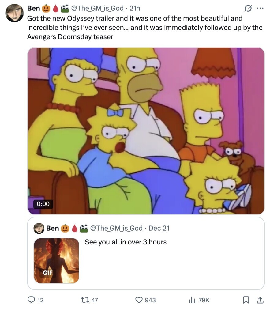 Ben @The_GM_is_God 21h S ... Got the new Odyssey trailer and it was one of the most beautiful and incredible things I've ever seen... and it was immediately followed up by the Avengers Doomsday teaser 0:00 Ben @The_GM_is_God Dec 21 See you all in over 3 hours GIF 12 47 943 del 79K