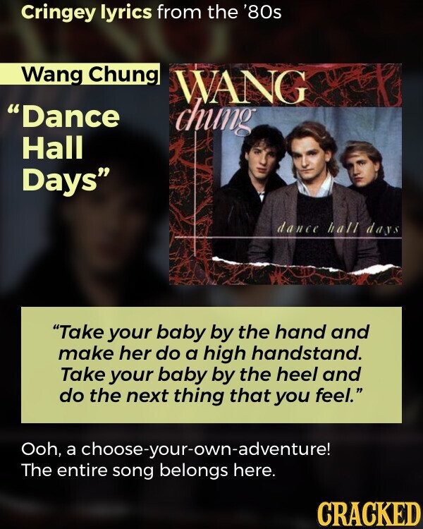 Cringey lyrics from the '80s Wang Chung WANG Dance chung Hall Days dance hall days Take your baby by the hand and make her do a high handstand. Take your baby by the heel and do the next thing that you feel. Ooh, a choose-your-own-adventure! The entire song belongs here. CRACKED