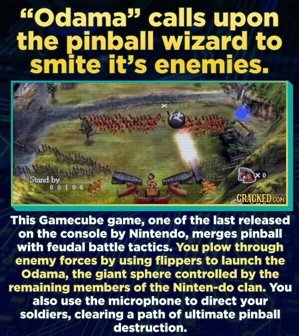 Odama calls upon the pinball wizard to smite it's enemies. xo Stand by 00106 CRACKED.COM This Gamecube game, one of the last released on the console by Nintendo, merges pinball with feudal battle tactics. You plow through enemy forces by using flippers to launch the Odama, the giant sphere controlled by the remaining members of the Ninten-do clan. You also use the microphone to direct your soldiers, clearing a path of ultimate pinball destruction.