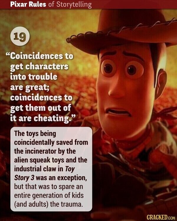 Pixar Rules of Storytelling 19 Coincidences to get characters into trouble are great; coincidences to get them out of it are cheating. The toys being coincidentally saved from the incinerator by the alien squeak toys and the industrial claw in Toy Story 3 was an exception, but that was to spare an entire generation of kids (and adults) the trauma. CRACKED.COM