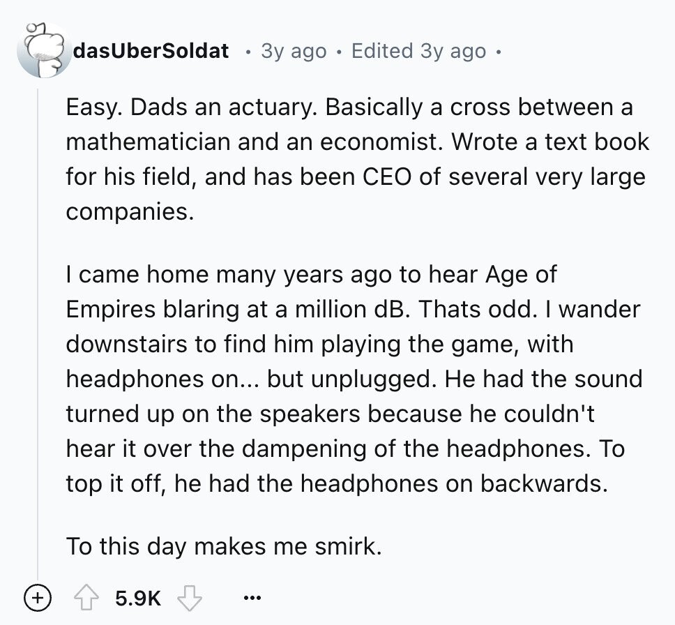 dasUberSoldat 3y ago Edited 3y ago Easy. Dads an actuary. Basically a cross between a mathematician and an economist. Wrote a text book for his field, and has been CEO of several very large companies. I came home many years ago to hear Age of Empires blaring at a million dB. Thats odd. I wander downstairs to find him playing the game, with headphones on... but unplugged. Не had the sound turned up on the speakers because he couldn't hear it over the dampening of the headphones. To top it off, he had the headphones on backwards. To this day