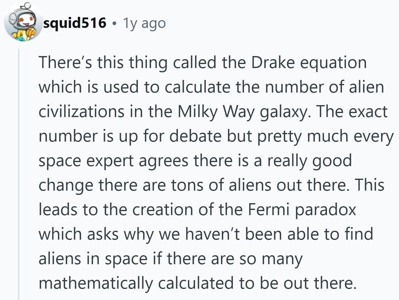 squid516 . 1y ago There's this thing called the Drake equation which is used to calculate the number of alien civilizations in the Milky Way galaxy. The exact number is up for debate but pretty much every space expert agrees there is a really good change there are tons of aliens out there. This leads to the creation of the Fermi paradox which asks why we haven't been able to find aliens in space if there are so many mathematically calculated to be out there.