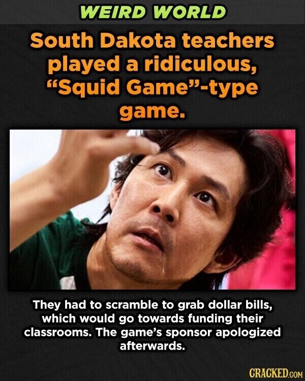 WEIRD WORLD South Dakota teachers played a ridiculous, Squid Game-type game. They had to scramble to grab dollar bills, which would go towards funding their classrooms. The game's sponsor apologized afterwards. CRACKED.COM