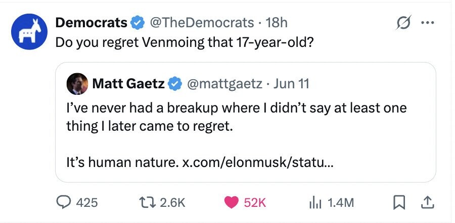 Democrats @TheDemocrats . 18h ... Do you regret Venmoing that 17-year-old? Matt Gaetz @mattgaetz . Jun 11 I've never had a breakup where I didn't say at least one thing I later came to regret. It's human nature. x.com/elonmusk/statu... 425 2.6K 52K 1.4M