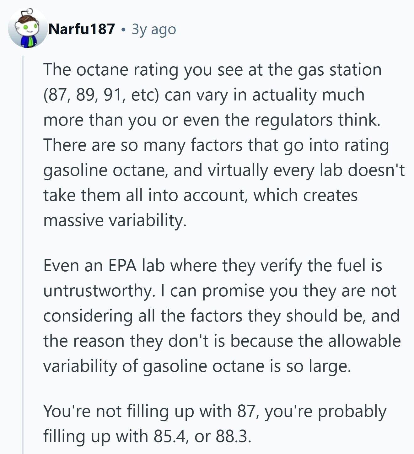 Narfu187 Зу ago The octane rating you see at the gas station (87, 89, 91, etc) can vary in actuality much more than you or even the regulators think. There are so many factors that go into rating gasoline octane, and virtually every lab doesn't take them all into account, which creates massive variability. Even an EPA lab where they verify the fuel is untrustworthy. I can promise you they are not considering all the factors they should be, and the reason they don't is because the allowable variability of gasoline octane is so large. You're not filling up with