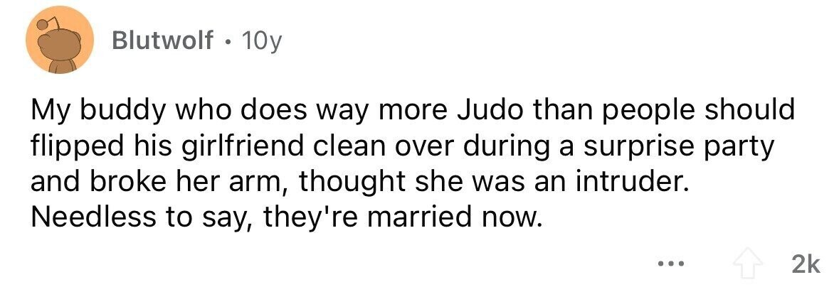 Blutwolf . 1 10y My buddy who does way more Judo than people should flipped his girlfriend clean over during a surprise party and broke her arm, thought she was an intruder. Needless to say, they're married now. ... 2k