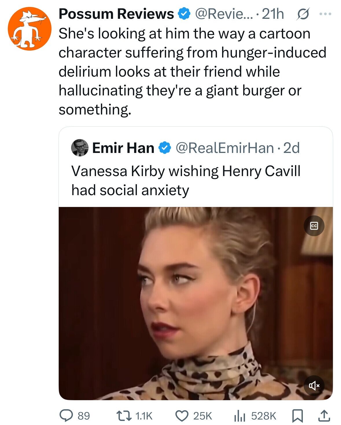 Possum Reviews @Revie... 21h s ... She's looking at him the way a cartoon character suffering from hunger-induced delirium looks at their friend while hallucinating they're a giant burger or something. Emir Han @RealEmirHan·2 2d Vanessa Kirby wishing Henry Cavill had social anxiety cc 89 1.1K 25K 528K 